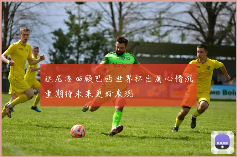 达尼洛回顾巴西世界杯出局心情沉重期待未来更好表现