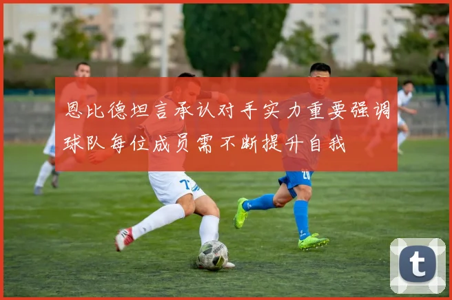 恩比德坦言承认对手实力重要强调球队每位成员需不断提升自我