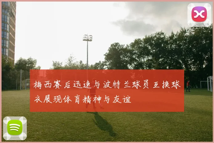 梅西赛后迅速与波特兰球员互换球衣展现体育精神与友谊