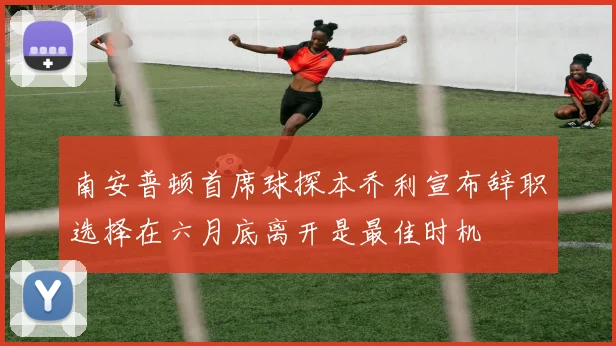 南安普顿首席球探本乔利宣布辞职选择在六月底离开是最佳时机