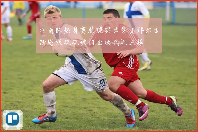 河南队热身赛展现实力艾克拜尔古斯塔沃双双破门击败武汉三镇
