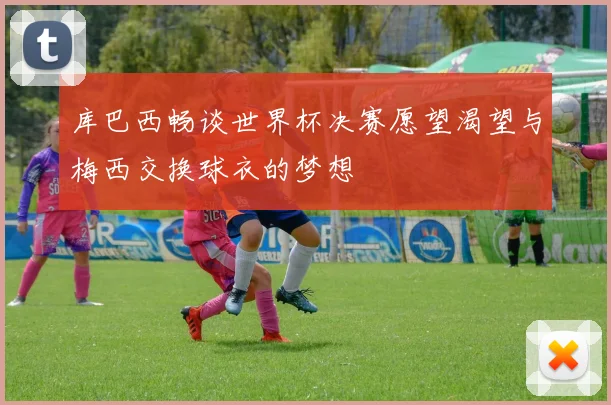 库巴西畅谈世界杯决赛愿望渴望与梅西交换球衣的梦想