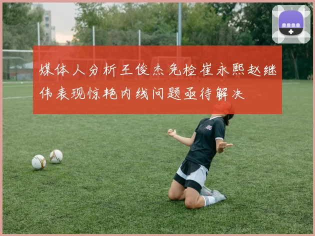 媒体人分析王俊杰免检崔永熙赵继伟表现惊艳内线问题亟待解决