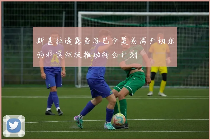 斯基拉透露查洛巴今夏或离开切尔西科莫积极推动转会计划