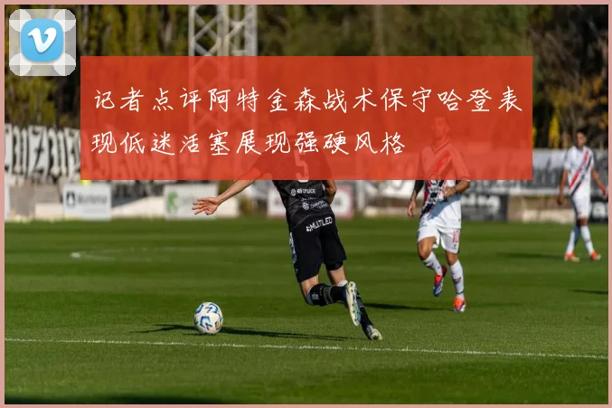 记者点评阿特金森战术保守哈登表现低迷活塞展现强硬风格