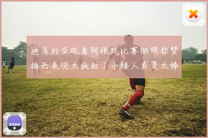 迪马利亚观看阿根廷比赛晒照称赞梅西表现太疯狂了小矮人真是太棒了