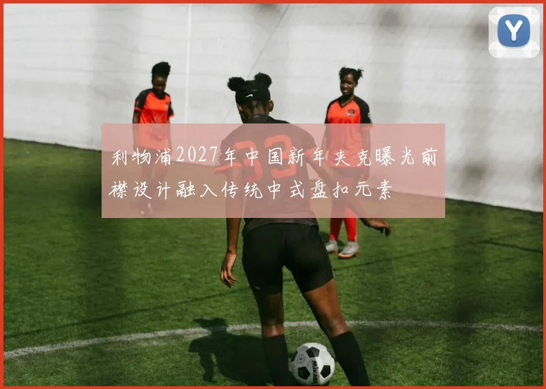 利物浦2027年中国新年夹克曝光前襟设计融入传统中式盘扣元素