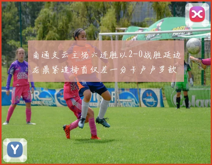 南通支云主场六连胜以2-0战胜延边龙鼎紧追榜首仅差一分卡卢卢罗歆破门助力