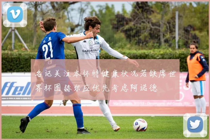 名记关注本怀特健康状况若缺席世界杯图赫尔应优先考虑阿诺德