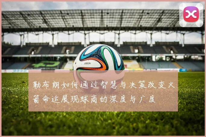 勒布朗如何通过智慧与决策改变火箭命运展现球商的深度与广度