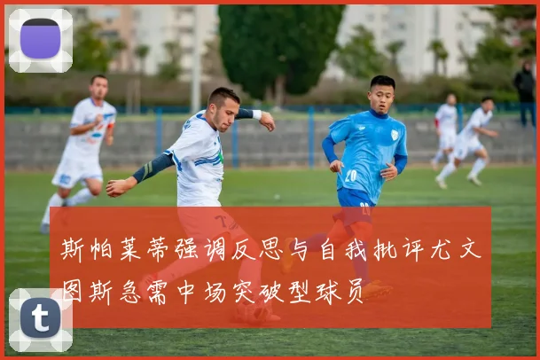 斯帕莱蒂强调反思与自我批评尤文图斯急需中场突破型球员