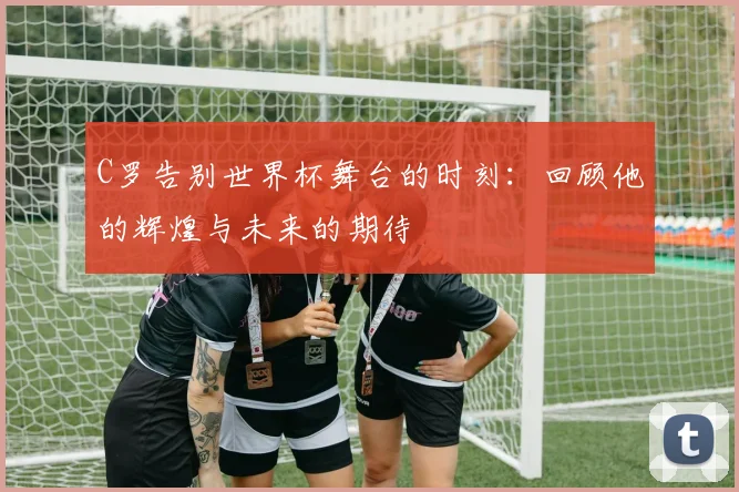 C罗告别世界杯舞台的时刻：回顾他的辉煌与未来的期待
