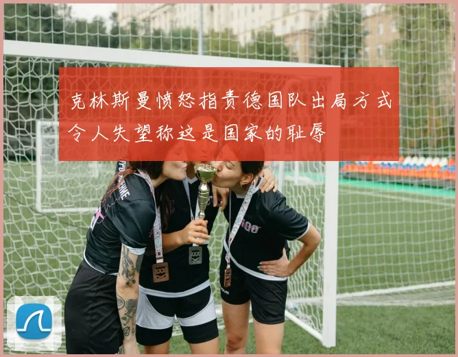 克林斯曼愤怒指责德国队出局方式令人失望称这是国家的耻辱
