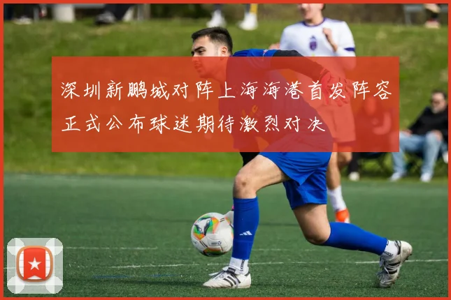 深圳新鹏城对阵上海海港首发阵容正式公布球迷期待激烈对决