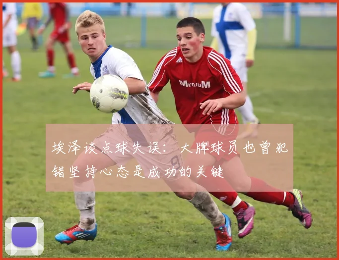 埃泽谈点球失误：大牌球员也曾犯错坚持心态是成功的关键