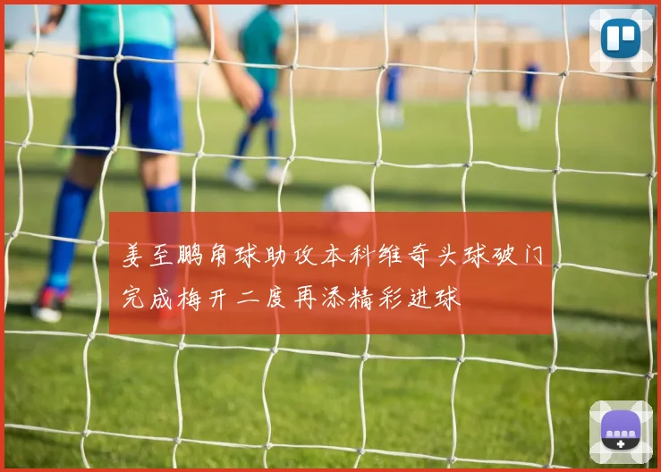 姜至鹏角球助攻本科维奇头球破门完成梅开二度再添精彩进球