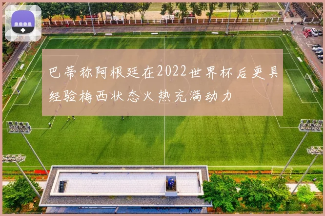 巴蒂称阿根廷在2022世界杯后更具经验梅西状态火热充满动力