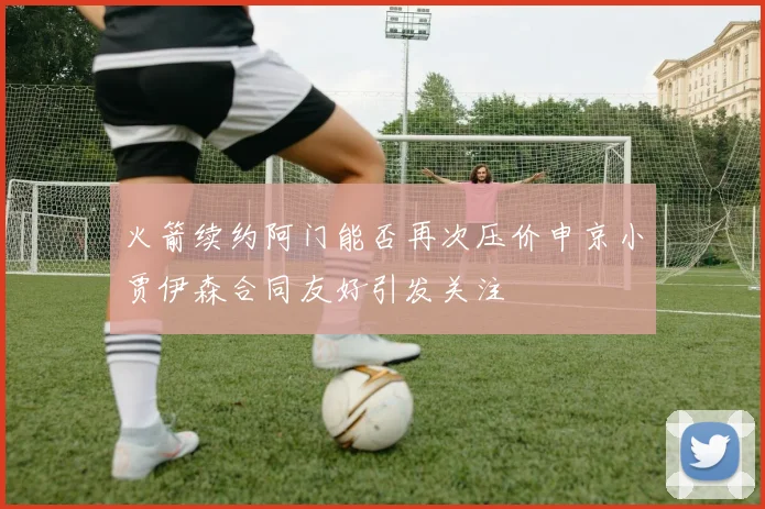 火箭续约阿门能否再次压价申京小贾伊森合同友好引发关注