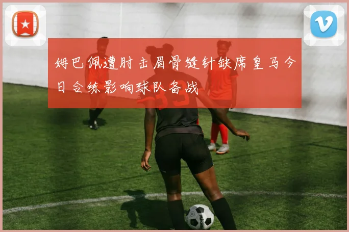 姆巴佩遭肘击眉骨缝针缺席皇马今日合练影响球队备战