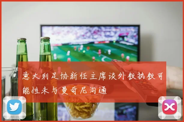 意大利足协新任主席谈外教执教可能性未与曼奇尼沟通