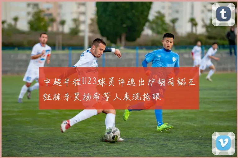 中超半程U23球员评选出炉胡荷韬王钰栋李昊杨希等人表现抢眼