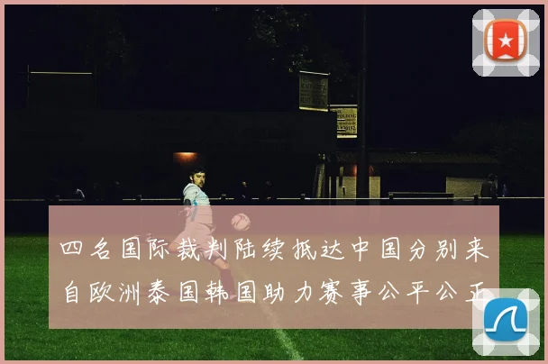 四名国际裁判陆续抵达中国分别来自欧洲泰国韩国助力赛事公平公正
