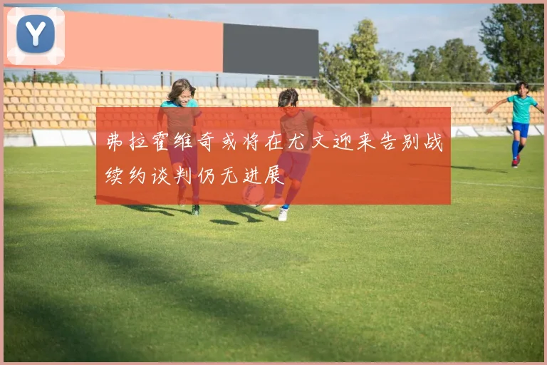 弗拉霍维奇或将在尤文迎来告别战续约谈判仍无进展